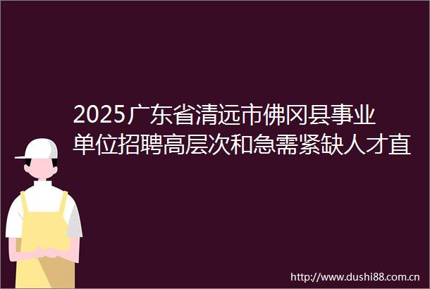2025广东省清远市佛冈县事业单位招聘高层次和急需紧缺人才直接业务考核公告