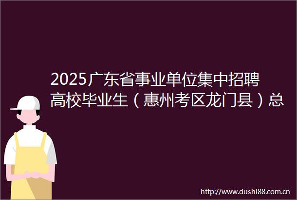 2025广东省事业单位集中招聘高校毕业生（惠州考区龙门县）总成绩及体检公告