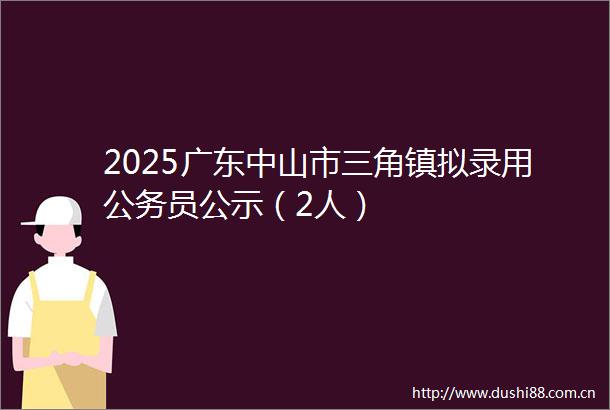 2025广东中山市三角镇拟录用员公示（2人）