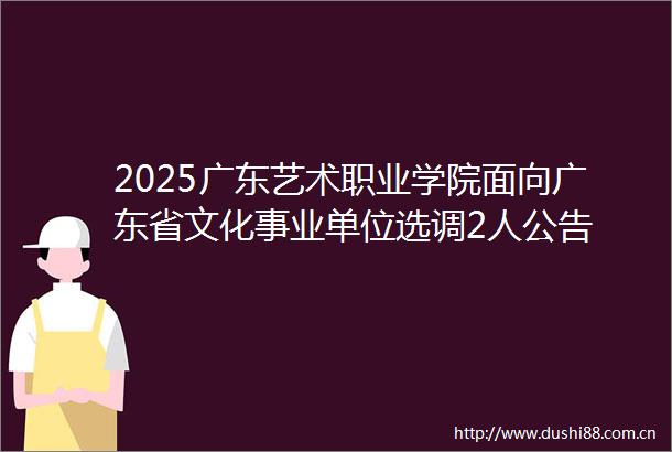 2025广东艺术职业学院面向广东省文化事业单位选调2人公告