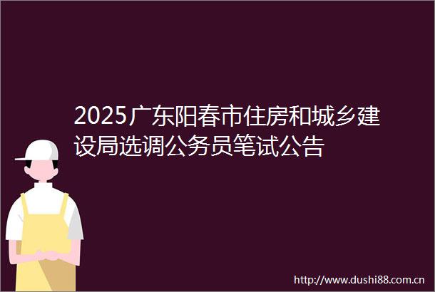 2025广东阳春市住房和城乡建设局选调员笔试公告