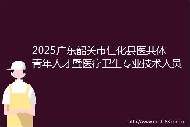 2025广东韶关市仁化县医共体青年人才暨医疗卫生专业技术人员招聘21人公告