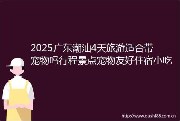 2025广东潮汕4天旅游适合带宠物吗行程景点宠物友好住宿小吃推