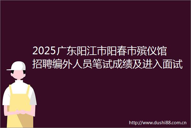 2025广东阳江市阳春市殡仪馆招聘编外人员笔试成绩及进入面试名单公告