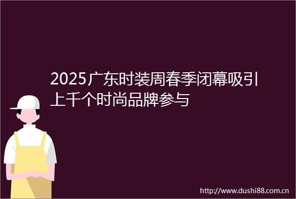 2025广东时装周春季闭幕吸引上千个时尚品牌参与