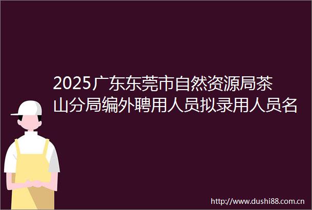 2025广东东莞市自然资源局茶山分局编外聘用人员拟录用人员名单公示