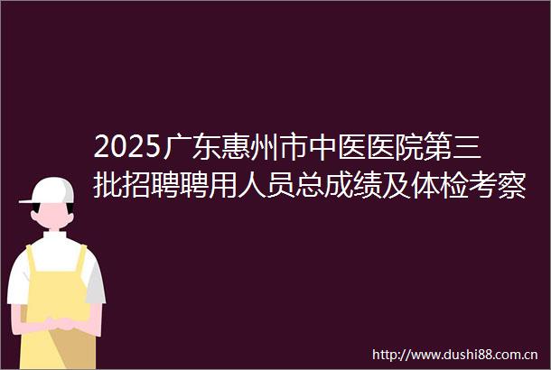 2025广东惠州市中医医院第三批招聘聘用人员总成绩及体检考察公告