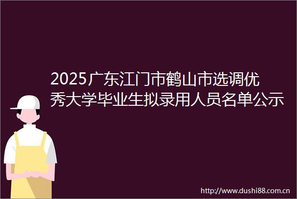 2025广东江门市鹤山市选调优秀大学毕业生拟录用人员名单公示（第二批）