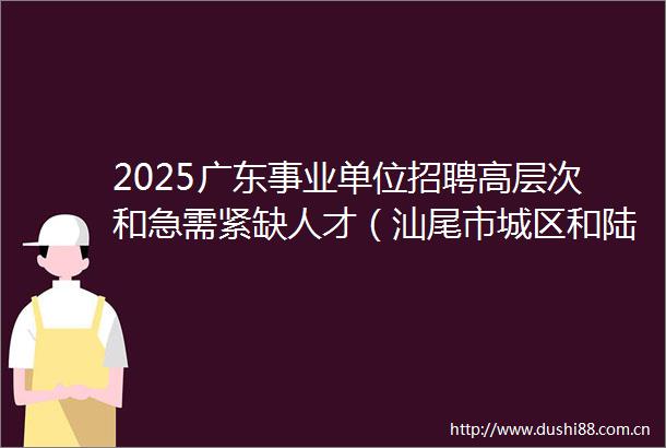 2025广东事业单位招聘高层次和急需紧缺人才（汕尾市城区和陆河县教育系统）招聘岗位直接业务考核公告