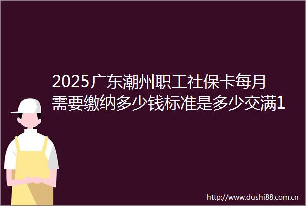 2025广东潮州职工社保卡每月需要缴纳多少钱标准是多少交满15年退休金能领取多少钱