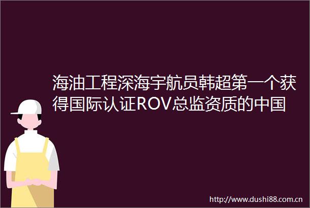 海油工程深海宇航员韩超第一个获得国际认证ROV总监资质的人