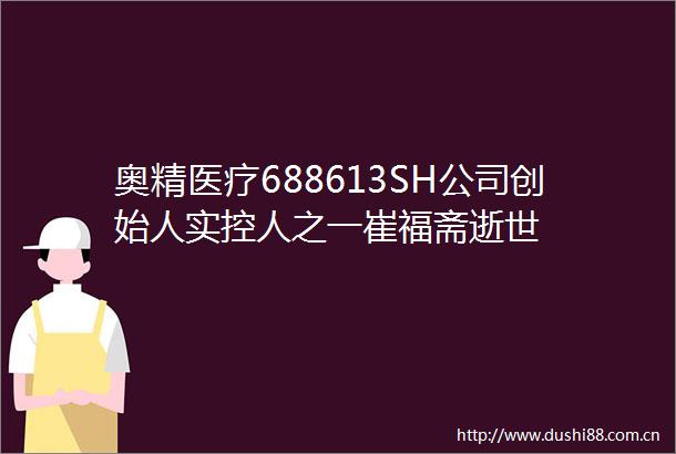 奥精医疗688613SH公司创始人实控人之一崔福斋逝世