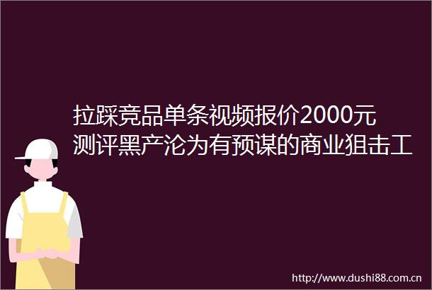 拉踩竞品单条视频报价2000元测评黑产沦为有预谋的商业狙击工具