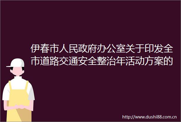 伊春市办公室关于印发全市道路交通安全整治年活动方案的通知