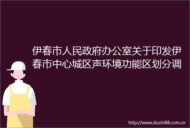 伊春市办公室关于印发伊春市中心城区声环境功能区划分调整方案的通知