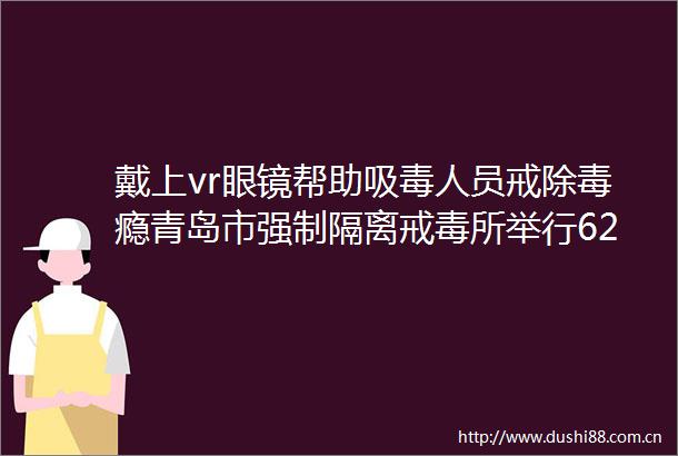 戴上vr眼镜帮助人员戒除毒瘾青岛市强制隔离戒毒所举行626国际禁毒日场所开放日活动