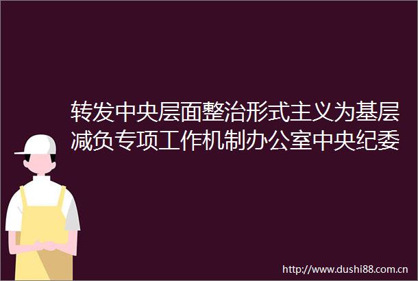 转发中央层面整治形式主义为基层减负专项工作机制办公室中央纪委办公厅公开通报3起整治形式主义为基层减负典型问题