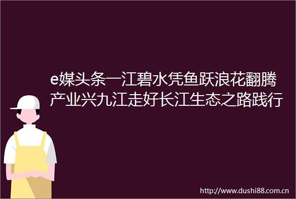 e媒头条一江碧水凭鱼跃浪花翻腾产业兴九江走好长江生态之路践行ldquo禁渔rdquo十年之约