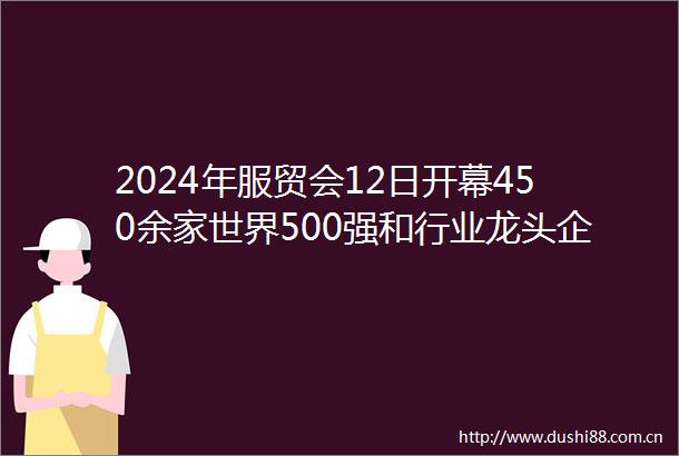 2024年服贸会12日开幕450余家世界500强和行业龙头企业线下参展