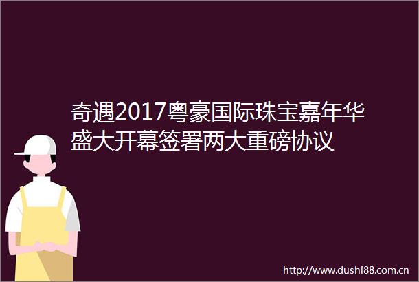 奇遇2017粤豪国际珠宝嘉年华盛大开幕签署两大重磅协议