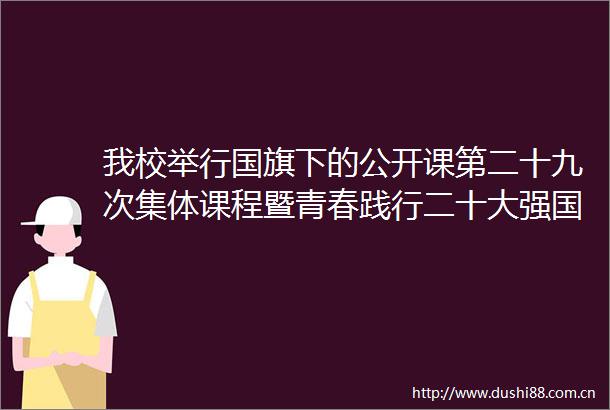 我校举行下的公开课第二十九次集体课程暨青春践行二十大强国有我新征程五四青年节主题升仪式