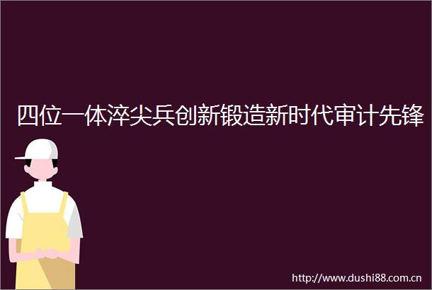 四位一体淬尖兵创新锻造新时代审计先锋