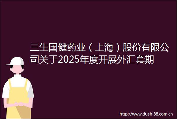 三生国健药业（上海）股份有限公司关于2025年度开展外汇套期保值业务的公告