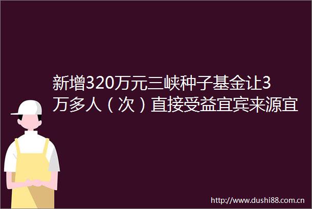 新增320万元三峡种子基金让3万多人（次）直接受益宜宾来源宜人宜宾