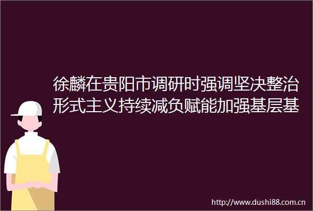 徐麟在贵阳市调研时强调坚决整治形式主义持续减负赋能加强基层基础