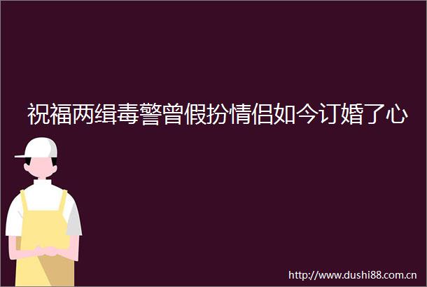 祝福两缉毒警曾假扮情侣如今订婚了心