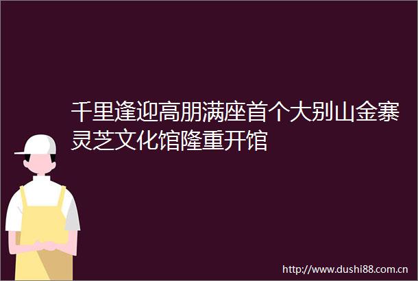 千里逢迎高朋满座首个大别山金寨灵芝文化馆隆重开馆