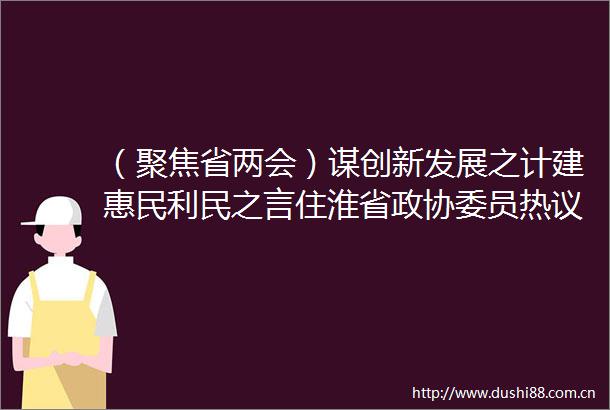 （聚焦省两会）谋创新发展之计建惠民利民之言住淮省政协委员热议省委书记信长星讲话和省政协两个报告