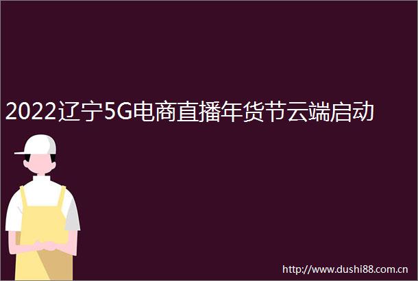 2022辽宁5G电商直播年货节云端启动