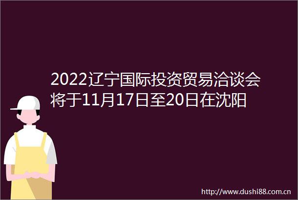 2022辽宁国际投资贸易洽谈会将于11月17日至20日在沈阳举办