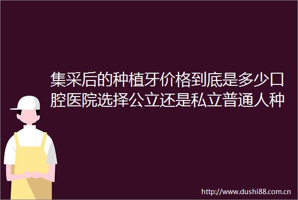 集采后的种植牙价格到底是多少口腔医院选择公立还是私立普通人种牙一颗多少钱附2025全国口腔医院种植牙牙冠价格表