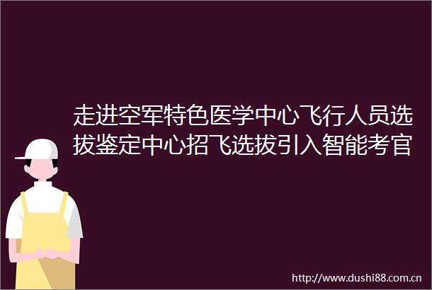 走进空军特色医学中心飞行人员选拔鉴定中心招飞选拔引入智能考官