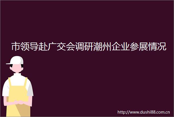 市赴广交会调研潮州企业参展情况