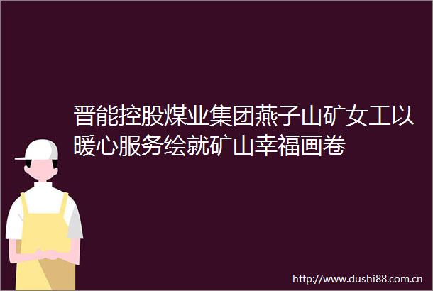 晋能控股煤业集团燕子山矿女工以暖心服务绘就矿山幸福画卷
