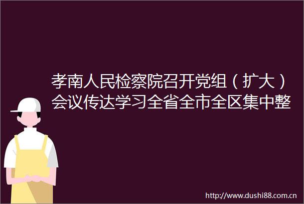 孝南检察院召开党组（扩大）会议传达学习全省全市全区集中整治吃喝动员部署会精神