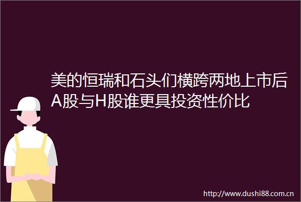 美的恒瑞和石头们横跨两地上市后A股与H股谁更具投资性价比