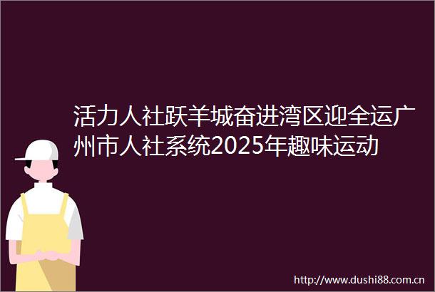 活力人社跃羊城奋进湾区迎全运广州市人社系统2025年趣味运动会成功举办