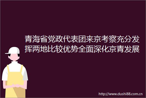 青海省党政代表团来京考察充分发挥两地比较优势全面深化京青发展合作尹力殷勇与吴晓军罗东川座谈李秀领游钧参加有关活动