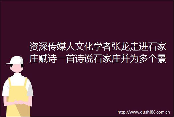 资深传媒人文化学者张龙走进石家庄赋诗一首诗说石家庄并为多个景点题字