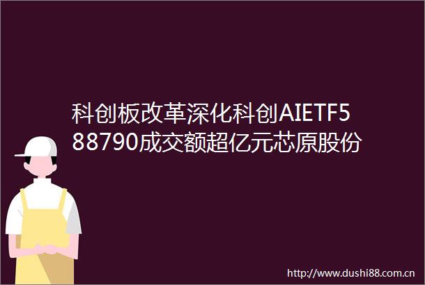 科创板改革深化科创AIETF588790成交额超亿元芯原股份领涨