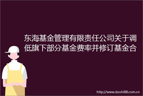 东海基金管理有限责任公司关于调低旗下部分基金费率并修订基金合同等文件的公告