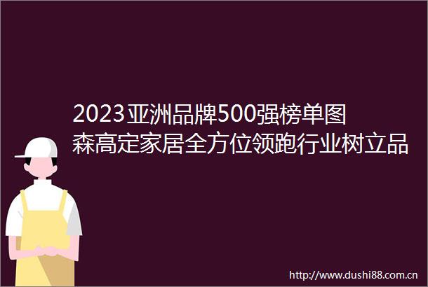 2023亚洲品牌500强榜单图森高定家居全方位领跑行业树立品牌榜样力量