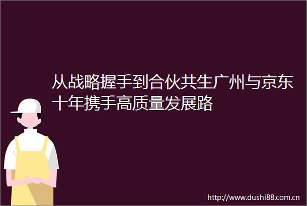 从战略握手到合伙共生广州与京东十年携手高质量发展路