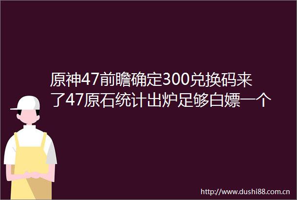 原神47前瞻确定300兑换码来了47原石统计出炉足够白嫖一个希格雯