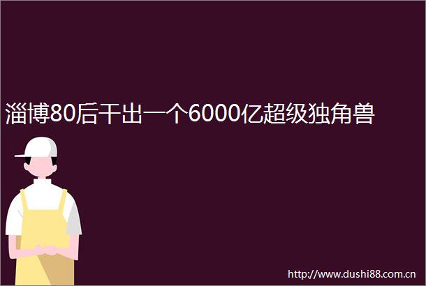 淄博80后干出一个6000亿超级独角兽