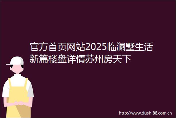 官方首页网站2025临澜墅生活新篇楼盘详情苏州房天下